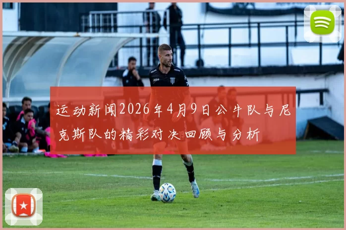 运动新闻2026年4月9日公牛队与尼克斯队的精彩对决回顾与分析