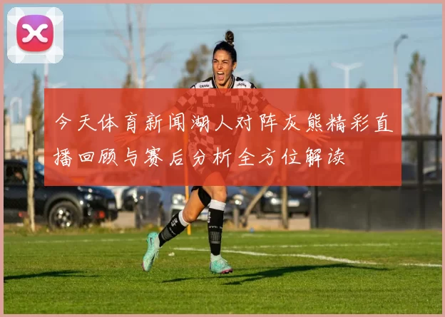 今天体育新闻湖人对阵灰熊精彩直播回顾与赛后分析全方位解读