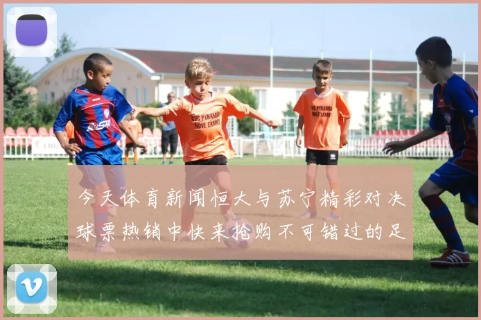 今天体育新闻恒大与苏宁精彩对决球票热销中快来抢购不可错过的足球盛宴