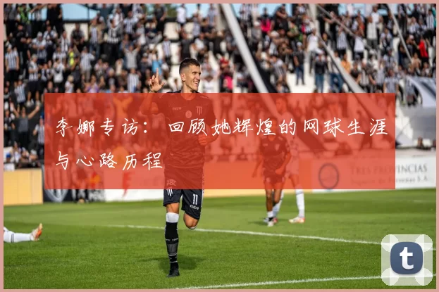 李娜专访：回顾她辉煌的网球生涯与心路历程