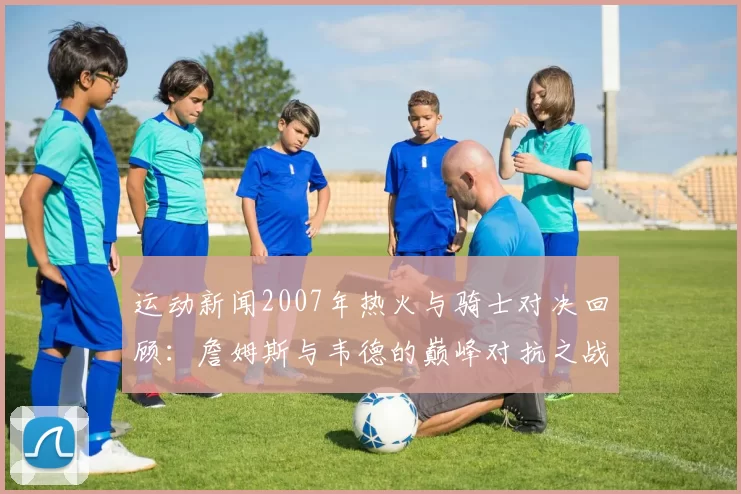 运动新闻2007年热火与骑士对决回顾：詹姆斯与韦德的巅峰对抗之战